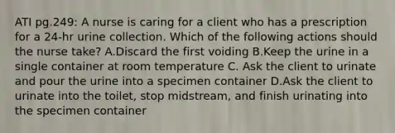 ATI pg.249: A nurse is caring for a client who has a prescription for a 24-hr urine collection. Which of the following actions should the nurse take? A.Discard the first voiding B.Keep the urine in a single container at room temperature C. Ask the client to urinate and pour the urine into a specimen container D.Ask the client to urinate into the toilet, stop midstream, and finish urinating into the specimen container