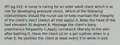 ATI pg.335: A nurse is caring for an older adult client which is at risk for developing pressure ulcers. Which of the following interventions should the nurse use to help maintain the integrity of the client's skin? (Select all that apply) A. Keep the head of the bed elevated 30 degrees B. Massage the client's bony prominence frequently C.Apply cornstarch liberally to the skin after bathing D. Have the client sit on a gel cushion when in a chair E. Re position the client at least every 3 hr while in bed