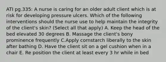 ATI pg.335: A nurse is caring for an older adult client which is at risk for developing pressure ulcers. Which of the following interventions should the nurse use to help maintain the integrity of the client's skin? (Select all that apply) A. Keep the head of the bed elevated 30 degrees B. Massage the client's bony prominence frequently C.Apply cornstarch liberally to the skin after bathing D. Have the client sit on a gel cushion when in a chair E. Re position the client at least every 3 hr while in bed