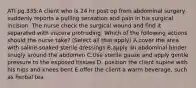 ATI pg.335:A client who is 24 hr post op from abdominal surgery suddenly reports a pulling sensation and pain in his surgical incision. The nurse check the surgical wound and find it separated with viscera protruding. Which of the following actions should the nurse take? (Select all that apply) A.cover the area with saline-soaked sterile dressings B.apply an abdominal binder snugly around the abdomen C.Use sterile gauze and apply gentle pressure to the exposed tissues D. position the client supine with his hips and knees bent E.offer the client a warm beverage, such as herbal tea