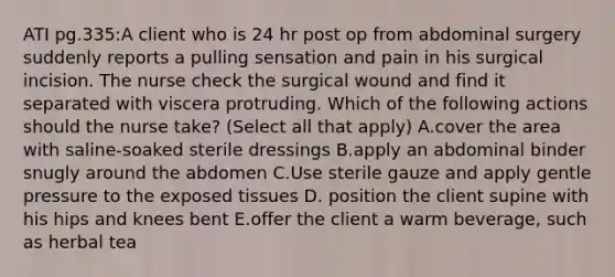 ATI pg.335:A client who is 24 hr post op from abdominal surgery suddenly reports a pulling sensation and pain in his surgical incision. The nurse check the surgical wound and find it separated with viscera protruding. Which of the following actions should the nurse take? (Select all that apply) A.cover the area with saline-soaked sterile dressings B.apply an abdominal binder snugly around the abdomen C.Use sterile gauze and apply gentle pressure to the exposed tissues D. position the client supine with his hips and knees bent E.offer the client a warm beverage, such as herbal tea