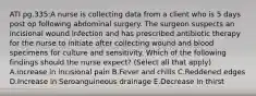 ATI pg.335:A nurse is collecting data from a client who is 5 days post op following abdominal surgery. The surgeon suspects an incisional wound infection and has prescribed antibiotic therapy for the nurse to initiate after collecting wound and blood specimens for culture and sensitivity. Which of the following findings should the nurse expect? (Select all that apply) A.increase in incisional pain B.Fever and chills C.Reddened edges D.Increase in Seroanguineous drainage E.Decrease in thirst