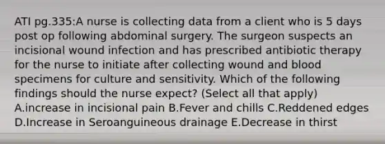 ATI pg.335:A nurse is collecting data from a client who is 5 days post op following abdominal surgery. The surgeon suspects an incisional wound infection and has prescribed antibiotic therapy for the nurse to initiate after collecting wound and blood specimens for culture and sensitivity. Which of the following findings should the nurse expect? (Select all that apply) A.increase in incisional pain B.Fever and chills C.Reddened edges D.Increase in Seroanguineous drainage E.Decrease in thirst