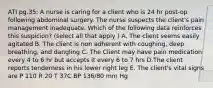 ATI pg.35: A nurse is caring for a client who is 24 hr post-op following abdominal surgery. The nurse suspects the client's pain management inadequate. Which of the following data reinforces this suspicion? (select all that apply ) A. The client seems easily agitated B. The client is non adherent with coughing, deep breathing, and dangling C. The Client may have pain medication every 4 to 6 hr but accepts it every 6 to 7 hrs D.The client reports tenderness in his lower right leg E. The client's vital signs are P 110 R 20 T 37C BP 136/80 mm Hg