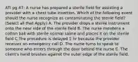 ATI pg.47: A nurse has prepared a sterile field for assisting a provider with a chest tube insertion. Which of the following event should the nurse recognize as contaminating the sterile field? (Select all that Apply) A. The provider drops a sterile instrument onto the near side of the sterile field B. The nurse moistens a cotton ball with sterile normal saline and places it on the sterile field C.The procedure is delayed 1 hr because the provider receives an emergency call D. The nurse turns to speak to someone who enters through the door behind the nurse E. The client's hand brushes against the outer edge of the sterile field.