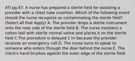 ATI pg.47: A nurse has prepared a sterile field for assisting a provider with a chest tube insertion. Which of the following event should the nurse recognize as contaminating the sterile field? (Select all that Apply) A. The provider drops a sterile instrument onto the near side of the sterile field B. The nurse moistens a cotton ball with sterile normal saline and places it on the sterile field C.The procedure is delayed 1 hr because the provider receives an emergency call D. The nurse turns to speak to someone who enters through the door behind the nurse E. The client's hand brushes against the outer edge of the sterile field.