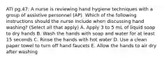 ATI pg.47: A nurse is reviewing hand hygiene techniques with a group of assistive personnel (AP). Which of the following instructions should the nurse include when discussing hand washing? (Select all that apply) A. Apply 3 to 5 mL of liquid soap to dry hands B. Wash the hands with soap and water for at least 15 seconds C. Rinse the hands with hot water D. Use a clean paper towel to turn off hand faucets E. Allow the hands to air dry after washing