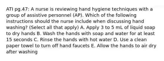 ATI pg.47: A nurse is reviewing hand hygiene techniques with a group of assistive personnel (AP). Which of the following instructions should the nurse include when discussing hand washing? (Select all that apply) A. Apply 3 to 5 mL of liquid soap to dry hands B. Wash the hands with soap and water for at least 15 seconds C. Rinse the hands with hot water D. Use a clean paper towel to turn off hand faucets E. Allow the hands to air dry after washing