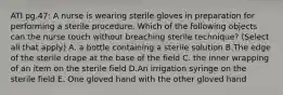 ATI pg.47: A nurse is wearing sterile gloves in preparation for performing a sterile procedure. Which of the following objects can the nurse touch without breaching sterile technique? (Select all that apply) A. a bottle containing a sterile solution B.The edge of the sterile drape at the base of the field C. the inner wrapping of an item on the sterile field D.An irrigation syringe on the sterile field E. One gloved hand with the other gloved hand