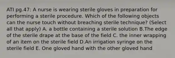 ATI pg.47: A nurse is wearing sterile gloves in preparation for performing a sterile procedure. Which of the following objects can the nurse touch without breaching sterile technique? (Select all that apply) A. a bottle containing a sterile solution B.The edge of the sterile drape at the base of the field C. the inner wrapping of an item on the sterile field D.An irrigation syringe on the sterile field E. One gloved hand with the other gloved hand