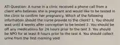 ATI Question: A nurse in a clinic received a phone call from a client who believes she is pregnant and would like to be tested in the clinic to confirm her pregnancy. Which of the following information should the nurse provide to the client? 1. You should wait until 4 weeks after conception to be tested 2. You should be off any medications for 24 hours prior to the test 3. You should be NPO for at least 8 hours prior to the test 4. You should collect urine from the first morning void