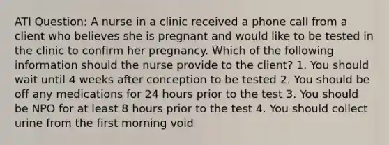 ATI Question: A nurse in a clinic received a phone call from a client who believes she is pregnant and would like to be tested in the clinic to confirm her pregnancy. Which of the following information should the nurse provide to the client? 1. You should wait until 4 weeks after conception to be tested 2. You should be off any medications for 24 hours prior to the test 3. You should be NPO for at least 8 hours prior to the test 4. You should collect urine from the first morning void