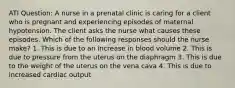 ATI Question: A nurse in a prenatal clinic is caring for a client who is pregnant and experiencing episodes of maternal hypotension. The client asks the nurse what causes these episodes. Which of the following responses should the nurse make? 1. This is due to an increase in blood volume 2. This is due to pressure from the uterus on the diaphragm 3. This is due to the weight of the uterus on the vena cava 4. This is due to increased cardiac output