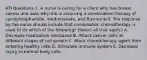 ATI Questions 1. A nurse is caring for a client who has breast cancer and asks why she is receiving a combination therapy of cyclophosphamide, methotrexate, and fluorouracil. The response by the nurse should include that combination chemotherapy is used to do which of the following? (Select all that apply.) A. Decrease medication resistance B. Attack cancer cells at different stages of cell growth C. Block chemotherapy agent from entering healthy cells D. Stimulate immune system E. Decrease injury to normal body cells