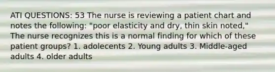 ATI QUESTIONS: 53 The nurse is reviewing a patient chart and notes the following: "poor elasticity and dry, thin skin noted," The nurse recognizes this is a normal finding for which of these patient groups? 1. adolecents 2. Young adults 3. Middle-aged adults 4. older adults