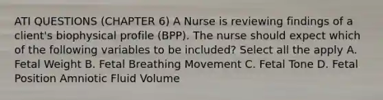 ATI QUESTIONS (CHAPTER 6) A Nurse is reviewing findings of a client's biophysical profile (BPP). The nurse should expect which of the following variables to be included? Select all the apply A. Fetal Weight B. Fetal Breathing Movement C. Fetal Tone D. Fetal Position Amniotic Fluid Volume