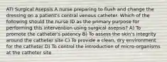 ATI Surgical Asepsis A nurse preparing to flush and change the dressing on a patient's central venous catheter. Which of the following should the nurse ID as the primary purpose for performing this intervention using surgical asepsis? A) To promote the catheter's patency B) To assess the skin's integrity around the catheter site C) To provide a clean, dry environment for the catheter D) To control the introduction of micro-organisms at the catheter site