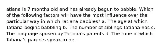 atiana is 7 months old and has already begun to babble. Which of the following factors will have the most influence over the particular way in which Tatiana babbles? a. The age at which Tatiana begins babbling b. The number of siblings Tatiana has c. The language spoken by Tatiana's parents d. The tone in which Tatiana's parents speak to her