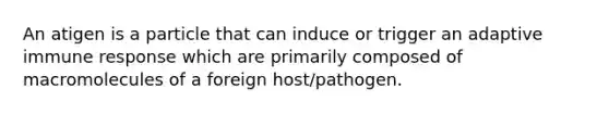 An atigen is a particle that can induce or trigger an adaptive immune response which are primarily composed of macromolecules of a foreign host/pathogen.