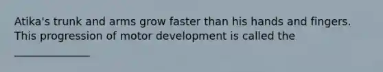 Atika's trunk and arms grow faster than his hands and fingers. This progression of motor development is called the ______________