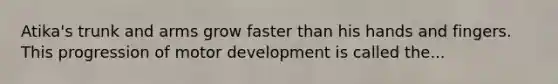 Atika's trunk and arms grow faster than his hands and fingers. This progression of motor development is called the...