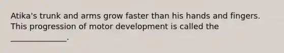 Atika's trunk and arms grow faster than his hands and fingers. This progression of motor development is called the ______________.