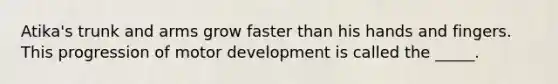 Atika's trunk and arms grow faster than his hands and fingers. This progression of motor development is called the _____.