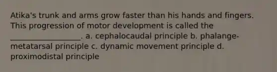 Atika's trunk and arms grow faster than his hands and fingers. This progression of motor development is called the __________________. a. cephalocaudal principle b. phalange-metatarsal principle c. dynamic movement principle d. proximodistal principle