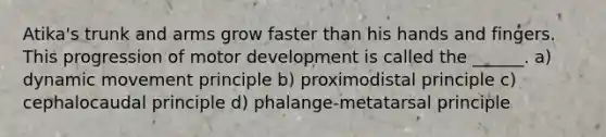 Atika's trunk and arms grow faster than his hands and fingers. This progression of motor development is called the ______. a) dynamic movement principle b) proximodistal principle c) cephalocaudal principle d) phalange-metatarsal principle