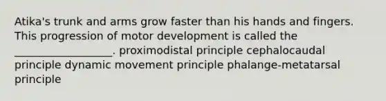 Atika's trunk and arms grow faster than his hands and fingers. This progression of motor development is called the __________________. proximodistal principle cephalocaudal principle dynamic movement principle phalange-metatarsal principle