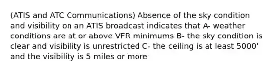 (ATIS and ATC Communications) Absence of the sky condition and visibility on an ATIS broadcast indicates that A- weather conditions are at or above VFR minimums B- the sky condition is clear and visibility is unrestricted C- the ceiling is at least 5000' and the visibility is 5 miles or more