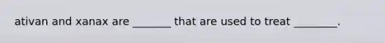 ativan and xanax are _______ that are used to treat ________.