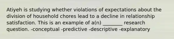 Atiyeh is studying whether violations of expectations about the division of household chores lead to a decline in relationship satisfaction. This is an example of a(n) ________ research question. -conceptual -predictive -descriptive -explanatory