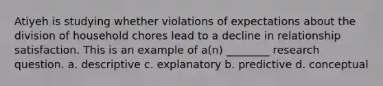 Atiyeh is studying whether violations of expectations about the division of household chores lead to a decline in relationship satisfaction. This is an example of a(n) ________ research question. a. descriptive c. explanatory b. predictive d. conceptual