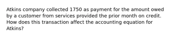 Atkins company collected 1750 as payment for the amount owed by a customer from services provided the prior month on credit. How does this transaction affect the accounting equation for Atkins?