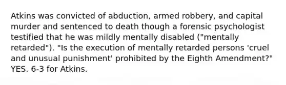 Atkins was convicted of abduction, armed robbery, and capital murder and sentenced to death though a forensic psychologist testified that he was mildly mentally disabled ("mentally retarded"). "Is the execution of mentally retarded persons 'cruel and unusual punishment' prohibited by the Eighth Amendment?" YES. 6-3 for Atkins.