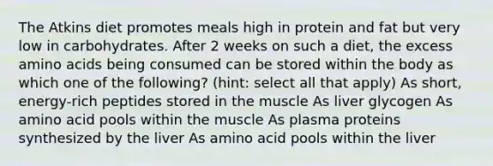 The Atkins diet promotes meals high in protein and fat but very low in carbohydrates. After 2 weeks on such a diet, the excess amino acids being consumed can be stored within the body as which one of the following? (hint: select all that apply) As short, energy-rich peptides stored in the muscle As liver glycogen As amino acid pools within the muscle As plasma proteins synthesized by the liver As amino acid pools within the liver