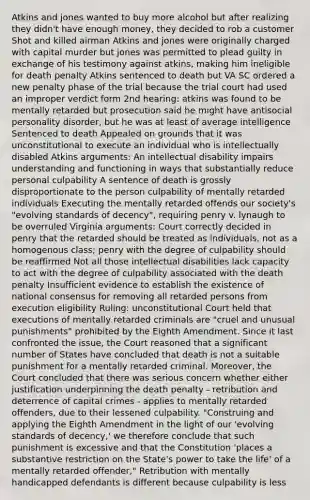 Atkins and jones wanted to buy more alcohol but after realizing they didn't have enough money, they decided to rob a customer Shot and killed airman Atkins and jones were originally charged with capital murder but jones was permitted to plead guilty in exchange of his testimony against atkins, making him ineligible for death penalty Atkins sentenced to death but VA SC ordered a new penalty phase of the trial because the trial court had used an improper verdict form 2nd hearing: atkins was found to be mentally retarded but prosecution said he might have antisocial personality disorder, but he was at least of average intelligence Sentenced to death Appealed on grounds that it was unconstitutional to execute an individual who is intellectually disabled Atkins arguments: An intellectual disability impairs understanding and functioning in ways that substantially reduce personal culpability A sentence of death is grossly disproportionate to the person culpability of mentally retarded individuals Executing the mentally retarded offends our society's "evolving standards of decency", requiring penry v. lynaugh to be overruled Virginia arguments: Court correctly decided in penry that the retarded should be treated as individuals, not as a homogenous class; penry with the degree of culpability should be reaffirmed Not all those intellectual disabilities lack capacity to act with the degree of culpability associated with the death penalty Insufficient evidence to establish the existence of national consensus for removing all retarded persons from execution eligibility Ruling: unconstitutional Court held that executions of mentally retarded criminals are "cruel and unusual punishments" prohibited by the Eighth Amendment. Since it last confronted the issue, the Court reasoned that a significant number of States have concluded that death is not a suitable punishment for a mentally retarded criminal. Moreover, the Court concluded that there was serious concern whether either justification underpinning the death penalty - retribution and deterrence of capital crimes - applies to mentally retarded offenders, due to their lessened culpability. "Construing and applying the Eighth Amendment in the light of our 'evolving standards of decency,' we therefore conclude that such punishment is excessive and that the Constitution 'places a substantive restriction on the State's power to take the life' of a mentally retarded offender," Retribution with mentally handicapped defendants is different because culpability is less