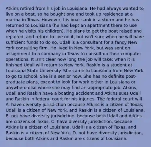 Atkins retired from his job in Louisiana. He had always wanted to live on a boat, so he bought one and took up residence at a marina in Texas. However, his boat sank in a storm and he has returned to Louisiana (he had kept an apartment there to use when he visits his children). He plans to get the boat raised and repaired, and return to live on it, but isn't sure when he will have sufficient funds to do so. Udall is a consultant for a fancy New York consulting firm. He lived in New York, but was sent on assignment to a company in Texas to consult on their computer operations. It isn't clear how long the job will take; when it is finished Udall will return to New York. Raskin is a student at Louisiana State University. She came to Louisiana from New York to go to school. She is a senior now. She has no definite post-graduate plans, except to look for work either in Louisiana or anywhere else where she may find an appropriate job. Atkins, Udall and Raskin have a boating accident and Atkins sues Udall and Raskin in federal court for his injuries. The federal court will A. have diversity jurisdiction because Atkins is a citizen of Texas, Udall is a citizen of New York, and Raskin is a citizen of Louisiana. B. not have diversity jurisdiction, because both Udall and Atkins are citizens of Texas. C. have diversity jurisdiction, because Atkins is a citizen of Louisiana, Udall is a citizen of Texas, and Raskin is a citizen of New York. D. not have diversity jurisdiction, because both Atkins and Raskin are citizens of Louisiana.