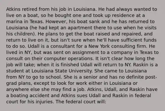 Atkins retired from his job in Louisiana. He had always wanted to live on a boat, so he bought one and took up residence at a marina in Texas. However, his boat sank and he has returned to Louisiana (he had kept an apartment there to use when he visits his children). He plans to get the boat raised and repaired, and return to live on it, but isn't sure when he'll have sufficient funds to do so. Udall is a consultant for a New York consulting firm. He lived in NY, but was sent on assignment to a company in Texas to consult on their computer operations. It isn't clear how long the job will take; when it is finished Udall will return to NY. Raskin is a student at Louisiana State University. She came to Louisiana from NY to go to school. She is a senior and has no definite post-grad plans, except to look for work either in Louisiana or anywhere else she may find a job. Atkins, Udall, and Raskin have a boating accident and Atkins sues Udall and Raskin in federal court for his injuries. The federal court will: