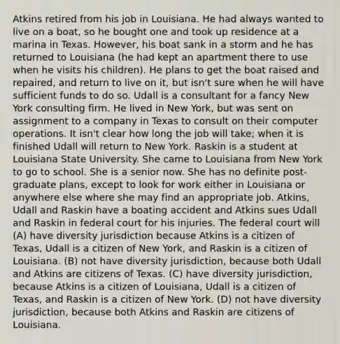 Atkins retired from his job in Louisiana. He had always wanted to live on a boat, so he bought one and took up residence at a marina in Texas. However, his boat sank in a storm and he has returned to Louisiana (he had kept an apartment there to use when he visits his children). He plans to get the boat raised and repaired, and return to live on it, but isn't sure when he will have sufficient funds to do so. Udall is a consultant for a fancy New York consulting firm. He lived in New York, but was sent on assignment to a company in Texas to consult on their computer operations. It isn't clear how long the job will take; when it is finished Udall will return to New York. Raskin is a student at Louisiana State University. She came to Louisiana from New York to go to school. She is a senior now. She has no definite post-graduate plans, except to look for work either in Louisiana or anywhere else where she may find an appropriate job. Atkins, Udall and Raskin have a boating accident and Atkins sues Udall and Raskin in federal court for his injuries. The federal court will (A) have diversity jurisdiction because Atkins is a citizen of Texas, Udall is a citizen of New York, and Raskin is a citizen of Louisiana. (B) not have diversity jurisdiction, because both Udall and Atkins are citizens of Texas. (C) have diversity jurisdiction, because Atkins is a citizen of Louisiana, Udall is a citizen of Texas, and Raskin is a citizen of New York. (D) not have diversity jurisdiction, because both Atkins and Raskin are citizens of Louisiana.