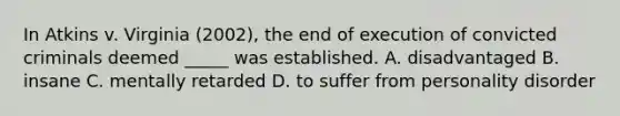 In Atkins v. Virginia (2002), the end of execution of convicted criminals deemed _____ was established. A. disadvantaged B. insane C. mentally retarded D. to suffer from personality disorder