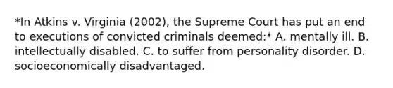 *In Atkins v. Virginia (2002), the Supreme Court has put an end to executions of convicted criminals deemed:* A. mentally ill. B. intellectually disabled. C. to suffer from personality disorder. D. socioeconomically disadvantaged.