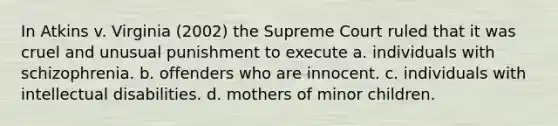 In Atkins v. Virginia (2002) the Supreme Court ruled that it was cruel and unusual punishment to execute a. individuals with schizophrenia. b. offenders who are innocent. c. individuals with intellectual disabilities. d. mothers of minor children.