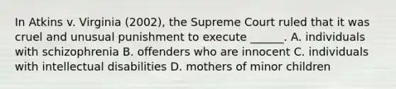 In Atkins v. Virginia (2002), the Supreme Court ruled that it was cruel and unusual punishment to execute ______. A. individuals with schizophrenia B. offenders who are innocent C. individuals with intellectual disabilities D. mothers of minor children