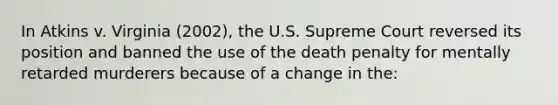 In Atkins v. Virginia (2002), the U.S. Supreme Court reversed its position and banned the use of the death penalty for mentally retarded murderers because of a change in the: