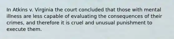 In Atkins v. Virginia the court concluded that those with mental illness are less capable of evaluating the consequences of their crimes, and therefore it is cruel and unusual punishment to execute them.