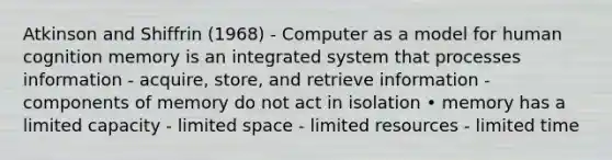 Atkinson and Shiffrin (1968) - Computer as a model for human cognition memory is an integrated system that processes information - acquire, store, and retrieve information - components of memory do not act in isolation • memory has a limited capacity - limited space - limited resources - limited time