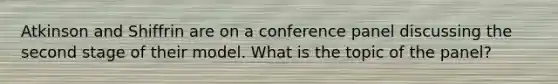 Atkinson and Shiffrin are on a conference panel discussing the second stage of their model. What is the topic of the panel?