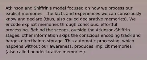 Atkinson and Shiffrin's model focused on how we process our explicit memories—the facts and experiences we can consciously know and declare (thus, also called declarative memories). We encode explicit memories through conscious, effortful processing. Behind the scenes, outside the Atkinson-Shiffrin stages, other information skips the conscious encoding track and barges directly into storage. This automatic processing, which happens without our awareness, produces implicit memories (also called nondeclarative memories).